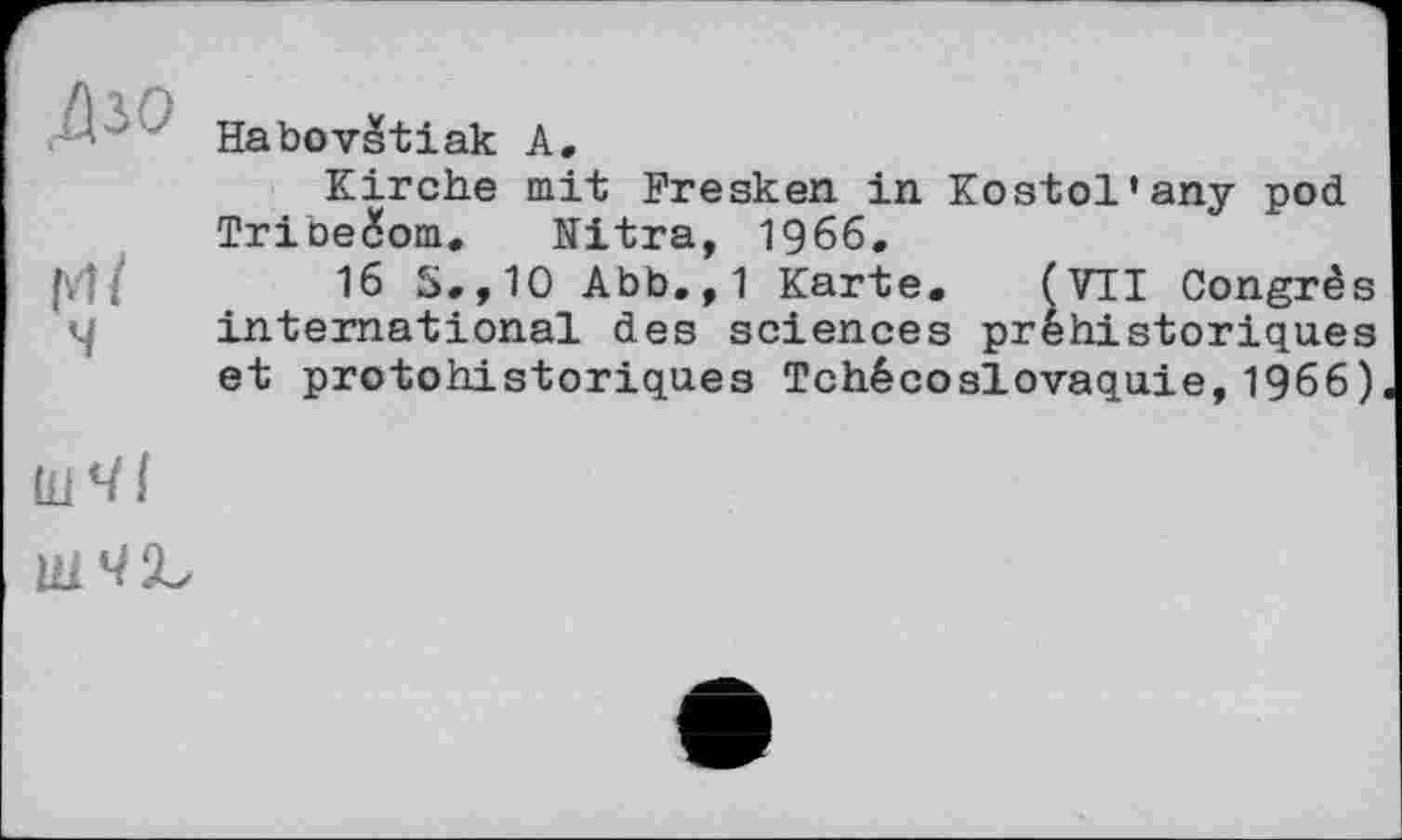 ﻿Дзо
гл/
ч
Habovžtiak А.
Kirche mit Fresken in Kostol'any pod Tribečom. Nitra, 1966.
16 S.,10 Abb.,1 Karte. (VII Congrè international des sciences préhistorique
et protohistoriques Tchécoslovaquie,1966)
со со
ШЧІЬ